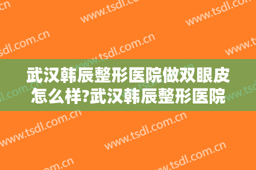 武汉韩辰整形医院做双眼皮怎么样?武汉韩辰整形医院做双眼皮案例及价格