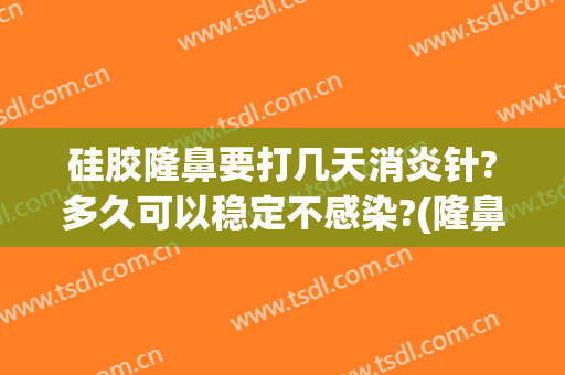 硅胶隆鼻要打几天消炎针?多久可以稳定不感染?(隆鼻修复打几天消炎针)