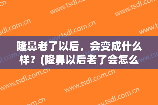 隆鼻老了以后，会变成什么样？(隆鼻以后老了会怎么样)