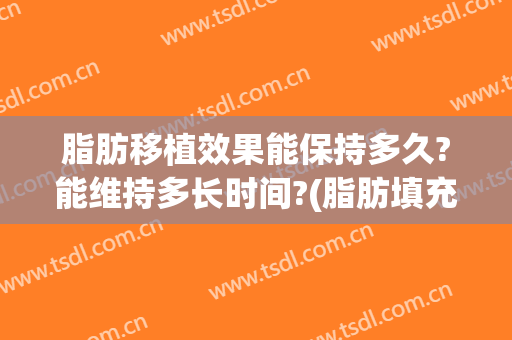脂肪移植效果能保持多久?能维持多长时间?(脂肪填充多久恢复自然)