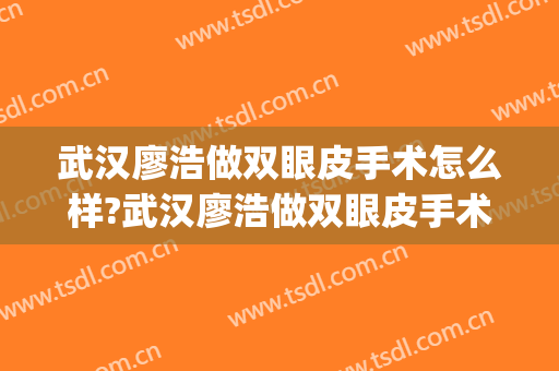 武汉廖浩做双眼皮手术怎么样?武汉廖浩做双眼皮手术案例及价格(廖亚敏割双眼皮怎么样)