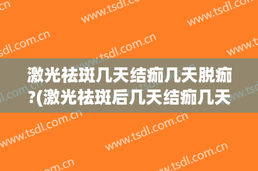 激光祛斑几天结痂几天脱痂?(激光祛斑后几天结痂几天脱痂图片)