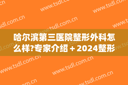 哈尔滨第三医院整形外科怎么样?专家介绍＋2024整形价格整理!(哈尔滨正规三甲整形医院)