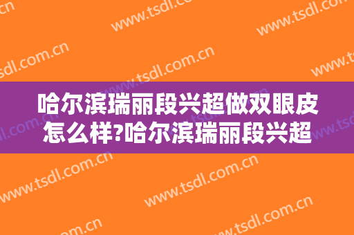 哈尔滨瑞丽段兴超做双眼皮怎么样?哈尔滨瑞丽段兴超做双眼皮案例及价格 哈尔滨瑞丽段兴超做双眼皮怎么样?哈尔滨瑞丽段兴超做双眼皮案例及价格