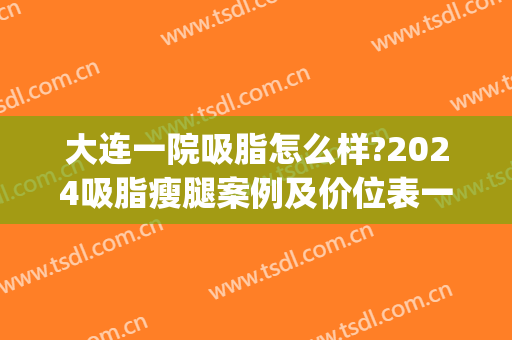 大连一院吸脂怎么样?2024吸脂瘦腿案例及价位表一览(大连三甲医院吸脂)