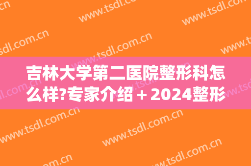 吉林大学第二医院整形科怎么样?专家介绍＋2024整形价格揭幕!(吉大二院有整形科吗)