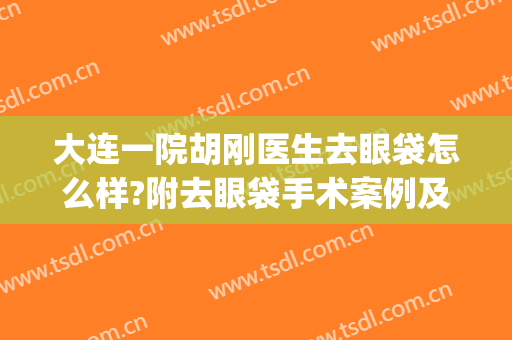 大连一院胡刚医生去眼袋怎么样?附去眼袋手术案例及价位表(大连哪家医院做眼袋手术好)
