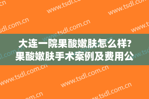大连一院果酸嫩肤怎么样?果酸嫩肤手术案例及费用公布(大连医大二院果酸换肤多少钱)