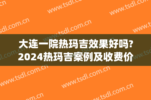 大连一院热玛吉效果好吗?2024热玛吉案例及收费价格(大连三甲医院有热玛吉吗)