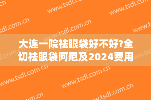 大连一院祛眼袋好不好?全切祛眼袋阿尼及2024费用(大连眼袋手术费用大概多少)