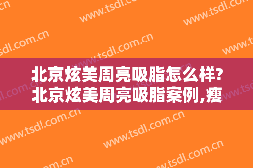 北京炫美周亮吸脂怎么样?北京炫美周亮吸脂案例,瘦身超级快!