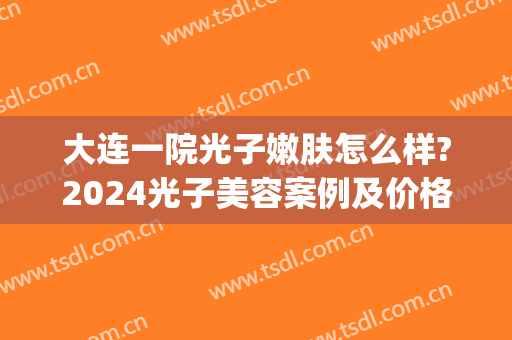大连一院光子嫩肤怎么样?2024光子美容案例及价格(大连哪里做光子嫩肤最好?)