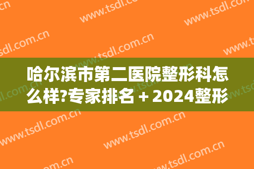 哈尔滨市第二医院整形科怎么样?专家排名＋2024整形价目更新!(哈尔滨医大二院整形)