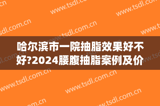 哈尔滨市一院抽脂效果好不好?2024腰腹抽脂案例及价格(哈尔滨抽脂价格一览表)