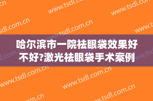 哈尔滨市一院祛眼袋效果好不好?激光祛眼袋手术案例及价格(哈医大一院去眼袋多少钱)