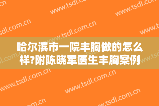哈尔滨市一院丰胸做的怎么样?附陈晓军医生丰胸案例及价格