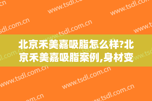 北京禾美嘉吸脂怎么样?北京禾美嘉吸脂案例,身材变好了!(北京禾美嘉医疗美容怎么样)
