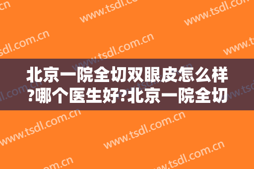 北京一院全切双眼皮怎么样?哪个医生好?北京一院全切双眼皮价目2024