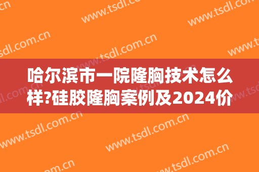 哈尔滨市一院隆胸技术怎么样?硅胶隆胸案例及2024价格(哈尔滨隆胸手术大约多少钱)