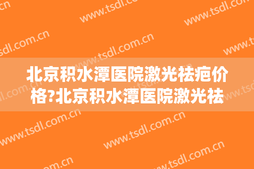 北京积水潭医院激光祛疤价格?北京积水潭医院激光祛疤医生推荐(北京积水潭疤痕医院)