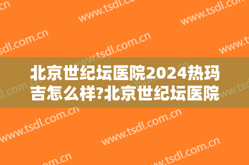 北京世纪坛医院2024热玛吉怎么样?北京世纪坛医院热玛吉价格