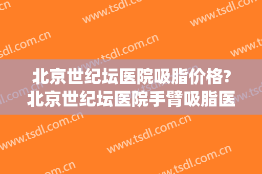 北京世纪坛医院吸脂价格?北京世纪坛医院手臂吸脂医生推荐(北京吸脂手术医生排名)