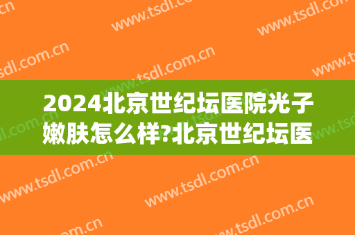 2024北京世纪坛医院光子嫩肤怎么样?北京世纪坛医院光子嫩肤价格(北京世纪坛医院有皮肤科吗)