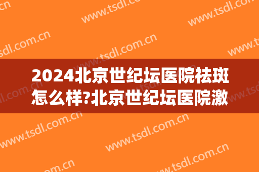 2024北京世纪坛医院祛斑怎么样?北京世纪坛医院激光祛斑价格(天坛医院激光祛斑)
