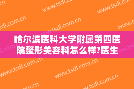 哈尔滨医科大学附属第四医院整形美容科怎么样?医生简介＋2024整形价目一览!