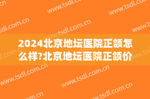 2024北京地坛医院正颌怎么样?北京地坛医院正颌价格(北京地坛医院整形外科如何)