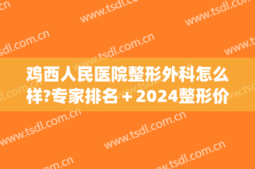 鸡西人民医院整形外科怎么样?专家排名＋2024整形价格公开!(宝鸡人民医院整形外科)