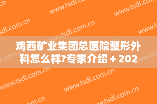鸡西矿业集团总医院整形外科怎么样?专家介绍＋2024整形价格公布!