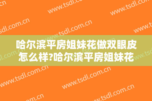 哈尔滨平房姐妹花做双眼皮怎么样?哈尔滨平房姐妹花做双眼皮案例及价格