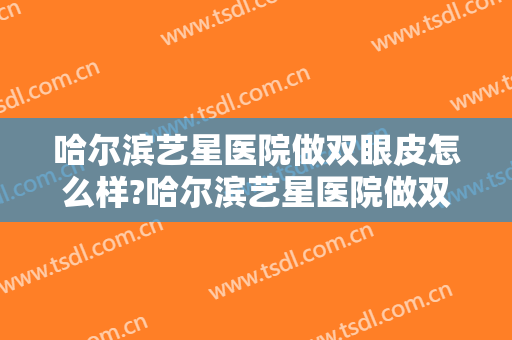 哈尔滨艺星医院做双眼皮怎么样?哈尔滨艺星医院做双眼皮案例,术后恢复好!