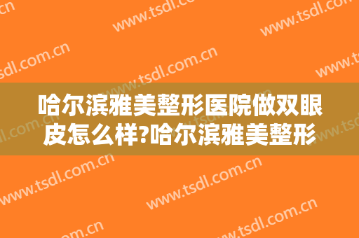哈尔滨雅美整形医院做双眼皮怎么样?哈尔滨雅美整形医院做双眼皮案例及价格