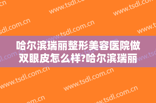 哈尔滨瑞丽整形美容医院做双眼皮怎么样?哈尔滨瑞丽整形美容医院做双眼皮案例及价格