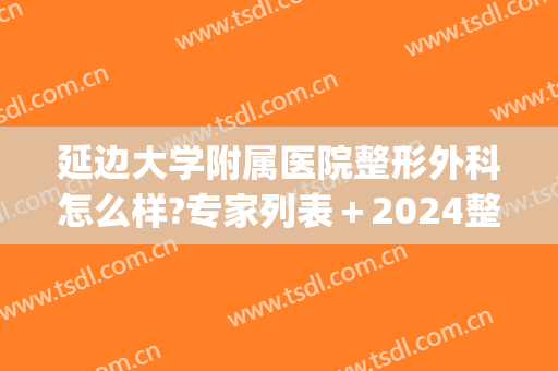延边大学附属医院整形外科怎么样?专家列表＋2024整形项目价格一览!(延边大学整形外科研究生)