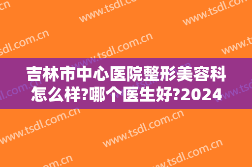 吉林市中心医院整形美容科怎么样?哪个医生好?2024整形费用明细表分享!