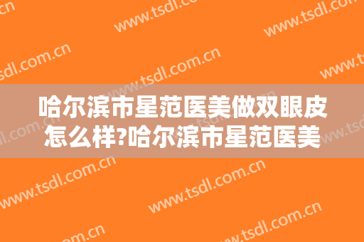 哈尔滨市星范医美做双眼皮怎么样?哈尔滨市星范医美做双眼皮案例及价格 哈尔滨市星范医美做双眼皮怎么样?哈尔滨市星范医美做双眼皮案例及价格