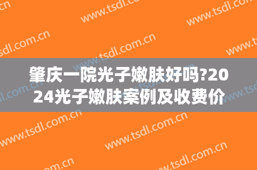 肇庆一院光子嫩肤好吗?2024光子嫩肤案例及收费价格(肇庆皮肤医院光子嫩肤)