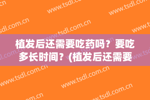 植发后还需要吃药吗？要吃多长时间？(植发后还需要吃药吗?要吃多长时间好)