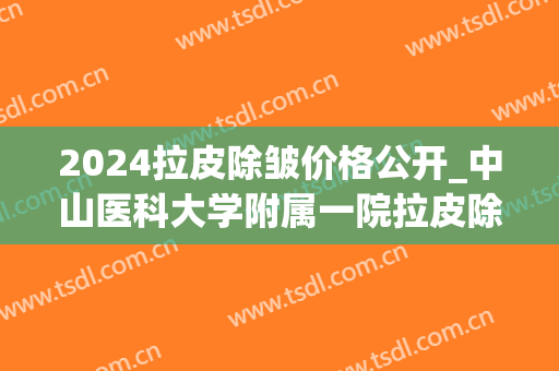 2024拉皮除皱价格公开_中山医科大学附属一院拉皮除皱哪个医生好