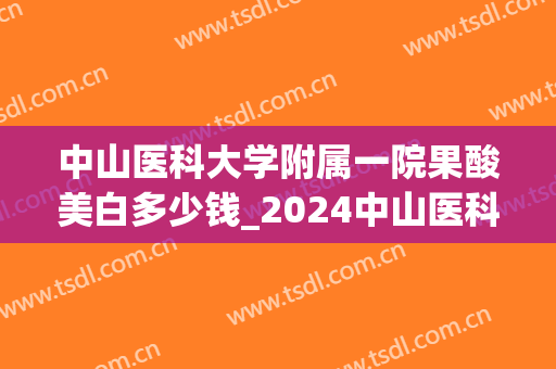 中山医科大学附属一院果酸美白多少钱_2024中山医科大学附属一院果酸美白价格