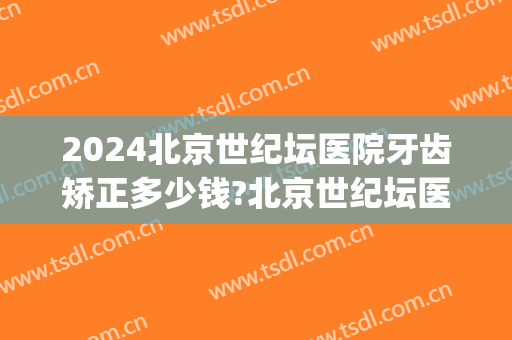 2024北京世纪坛医院牙齿矫正多少钱?北京世纪坛医院牙齿矫正价格(天坛医院牙齿正畸多少钱)