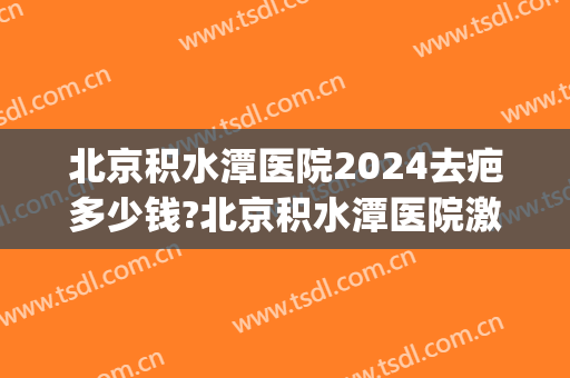 北京积水潭医院2024去疤多少钱?北京积水潭医院激光去疤价格(北京积水潭医院疤痕科)