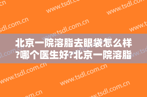 北京一院溶脂去眼袋怎么样?哪个医生好?北京一院溶脂去眼袋价目2024