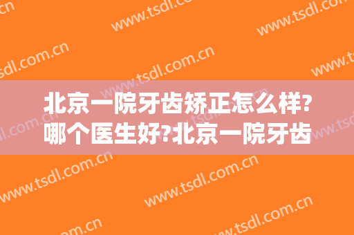 北京一院牙齿矫正怎么样?哪个医生好?北京一院牙齿矫正价目2024(北大医院牙齿矫正价钱)