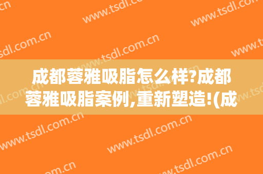 成都蓉雅吸脂怎么样?成都蓉雅吸脂案例,重新塑造!(成都吸脂整形)