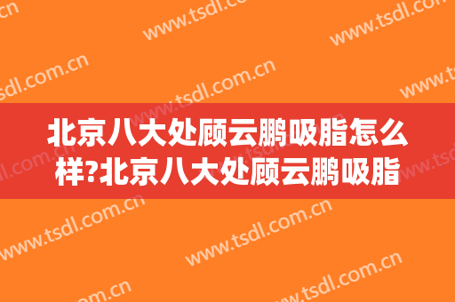 北京八大处顾云鹏吸脂怎么样?北京八大处顾云鹏吸脂案例及价格(北京吸脂最好的专家)