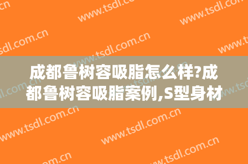 成都鲁树容吸脂怎么样?成都鲁树容吸脂案例,S型身材好!(成都吸脂整形)